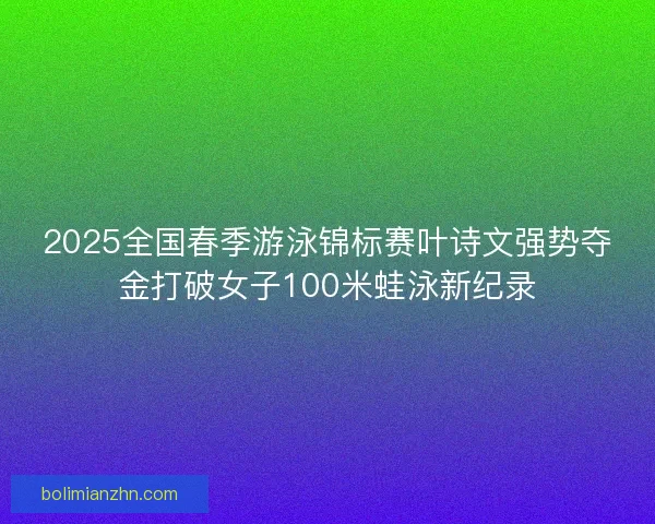 2025全国春季游泳锦标赛叶诗文强势夺金打破女子100米蛙泳新纪录