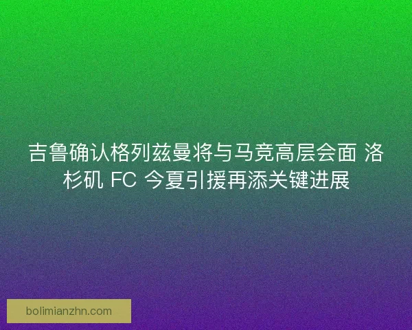 吉鲁确认格列兹曼将与马竞高层会面 洛杉矶 FC 今夏引援再添关键进展