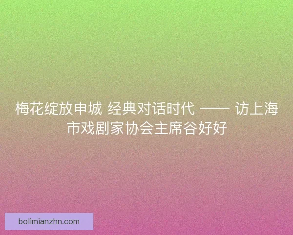 梅花绽放申城 经典对话时代 —— 访上海市戏剧家协会主席谷好好