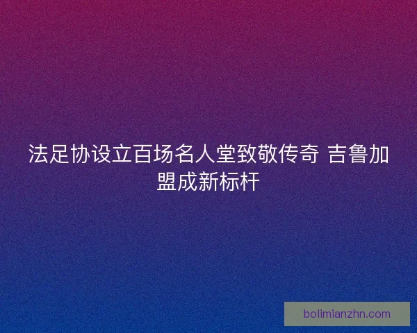 法足协设立百场名人堂致敬传奇 吉鲁加盟成新标杆