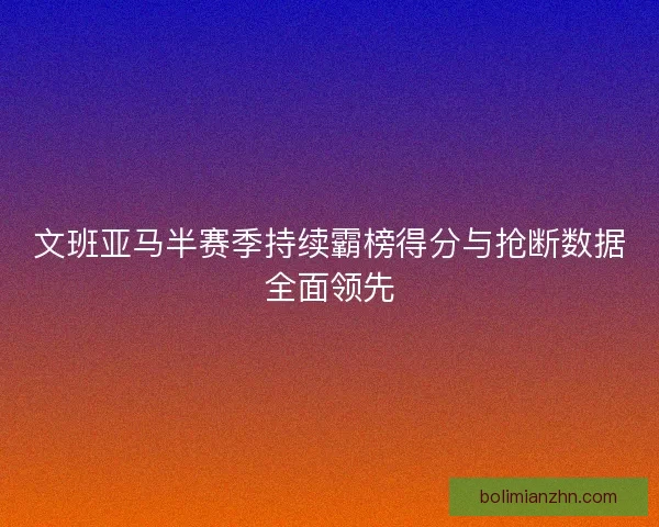 文班亚马半赛季持续霸榜得分与抢断数据全面领先
