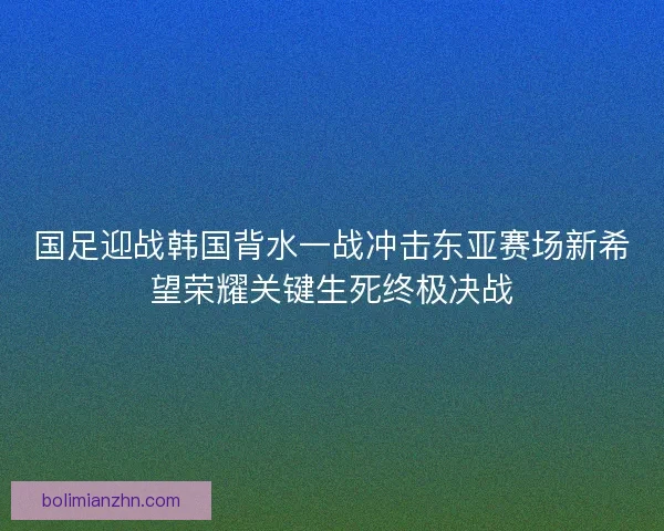 国足迎战韩国背水一战冲击东亚赛场新希望荣耀关键生死终极决战