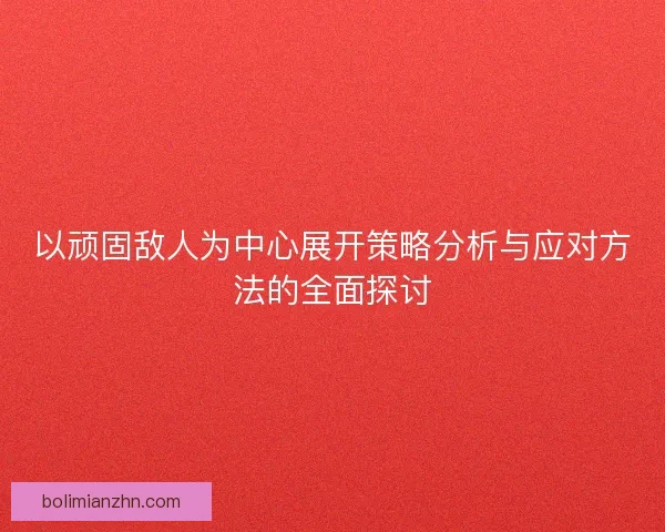 以顽固敌人为中心展开策略分析与应对方法的全面探讨