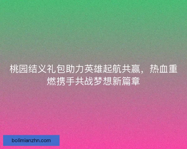 桃园结义礼包助力英雄起航共赢，热血重燃携手共战梦想新篇章
