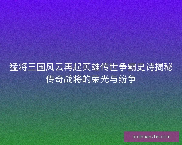 猛将三国风云再起英雄传世争霸史诗揭秘传奇战将的荣光与纷争