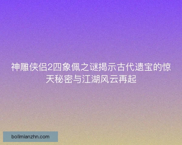 神雕侠侣2四象佩之谜揭示古代遗宝的惊天秘密与江湖风云再起