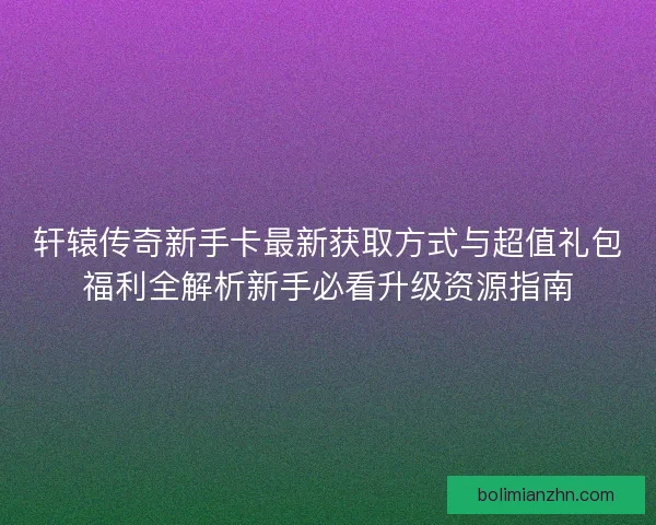 轩辕传奇新手卡最新获取方式与超值礼包福利全解析新手必看升级资源指南