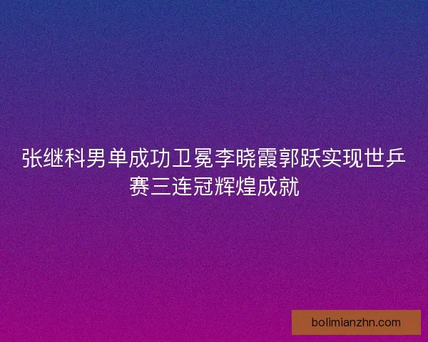 张继科男单成功卫冕李晓霞郭跃实现世乒赛三连冠辉煌成就