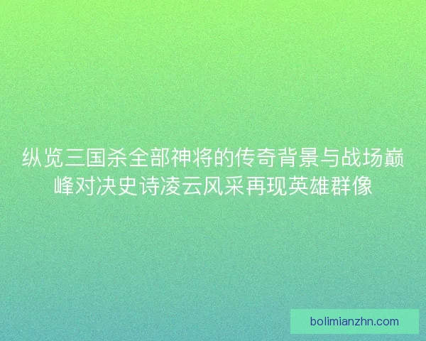 纵览三国杀全部神将的传奇背景与战场巅峰对决史诗凌云风采再现英雄群像