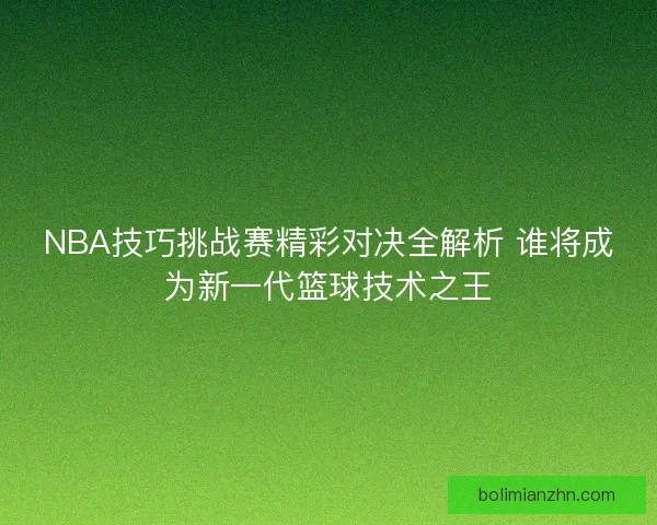 NBA技巧挑战赛精彩对决全解析 谁将成为新一代篮球技术之王
