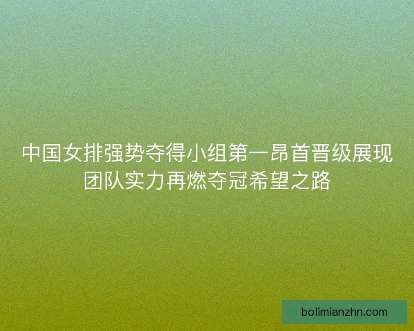 中国女排强势夺得小组第一昂首晋级展现团队实力再燃夺冠希望之路 中国女排强势夺得小组第一昂首晋级展现团队实力再燃夺冠希望之路