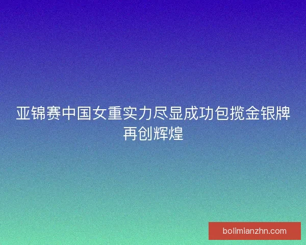 亚锦赛中国女重实力尽显成功包揽金银牌再创辉煌 亚锦赛中国女重实力尽显成功包揽金银牌再创辉煌
