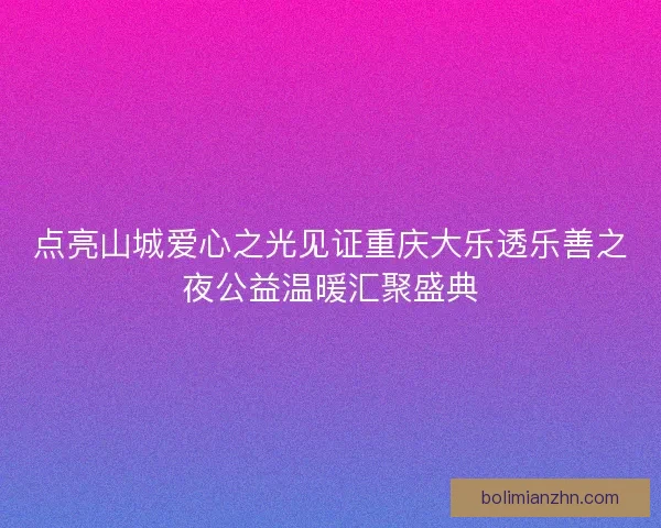 点亮山城爱心之光见证重庆大乐透乐善之夜公益温暖汇聚盛典 点亮山城爱心之光见证重庆大乐透乐善之夜公益温暖汇聚盛典