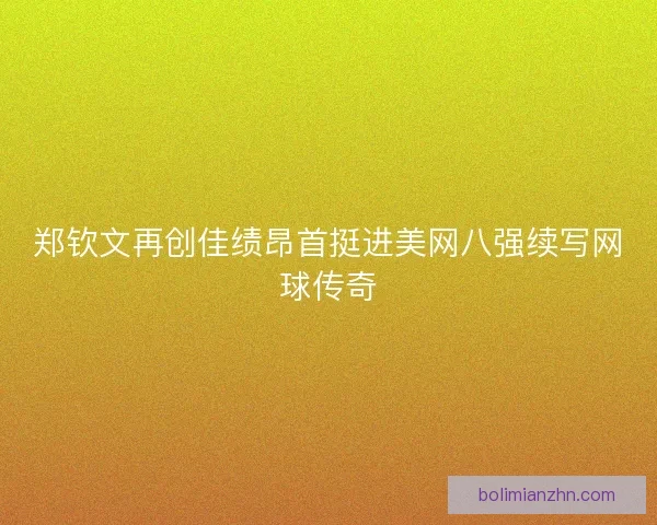 郑钦文再创佳绩昂首挺进美网八强续写网球传奇 郑钦文再创佳绩昂首挺进美网八强续写网球传奇