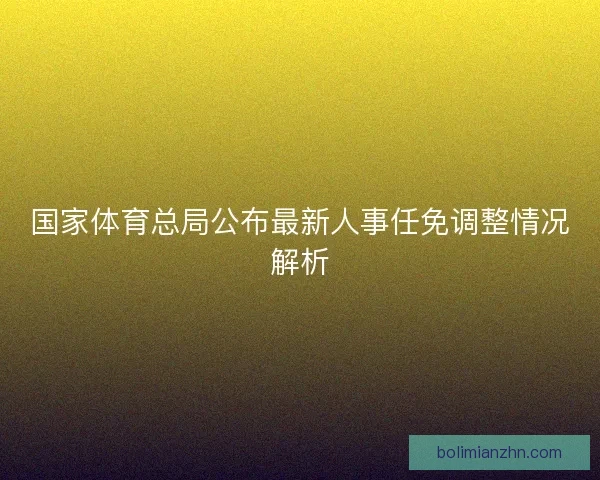 国家体育总局公布最新人事任免调整情况解析 国家体育总局公布最新人事任免调整情况解析