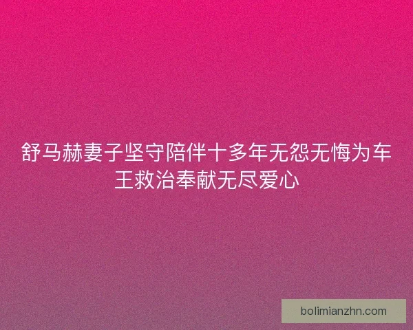 舒马赫妻子坚守陪伴十多年无怨无悔为车王救治奉献无尽爱心