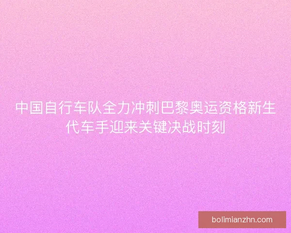 中国自行车队全力冲刺巴黎奥运资格新生代车手迎来关键决战时刻