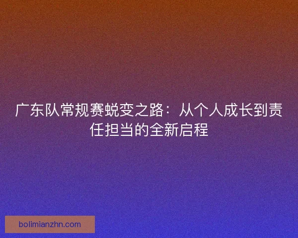 广东队常规赛蜕变之路：从个人成长到责任担当的全新启程
