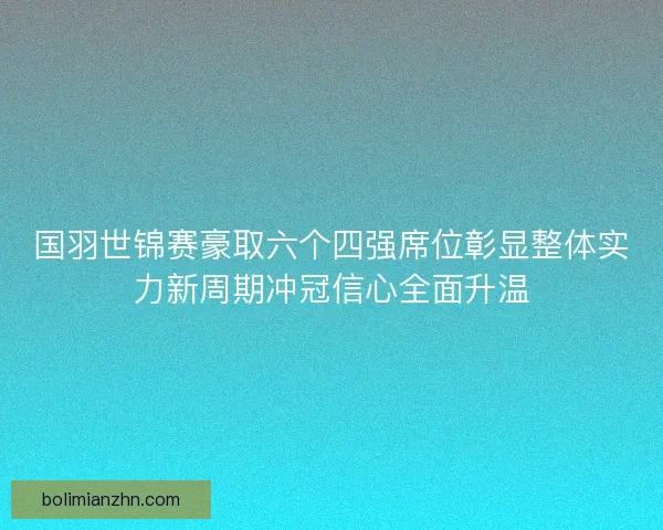 国羽世锦赛豪取六个四强席位彰显整体实力新周期冲冠信心全面升温
