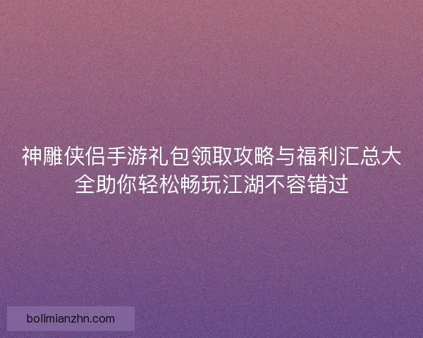 神雕侠侣手游礼包领取攻略与福利汇总大全助你轻松畅玩江湖不容错过